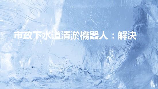 市政下水道清淤機器人：解決城市下水道問題的終極方案？